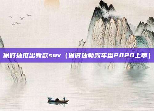 保时捷推出新款suv（保时捷新款车型2020上市）