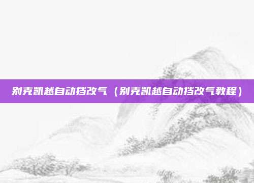 别克凯越自动挡改气（别克凯越自动挡改气教程）