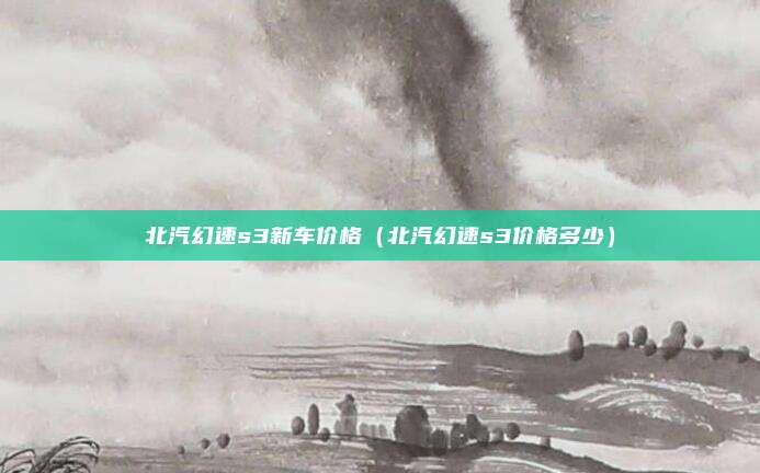 北汽幻速s3新车价格（北汽幻速s3价格多少）