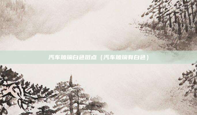 汽车玻璃白色斑点(汽车玻璃有白色)