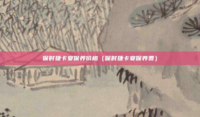 保时捷卡宴保养价格（保时捷卡宴保养费）