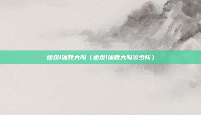 途观l油耗大吗（途观l油耗大吗多少钱）
