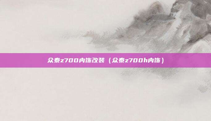 众泰z700内饰改装(众泰z700h内饰)