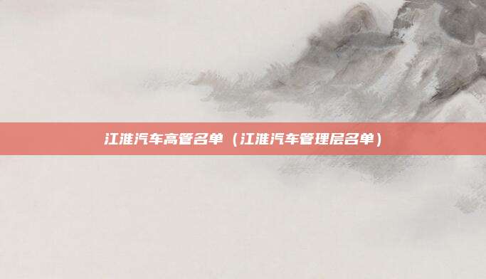 江淮汽车高管名单(江淮汽车管理层名单)