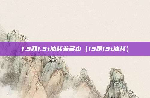 1.5和1.5t油耗差多少（15跟15t油耗）