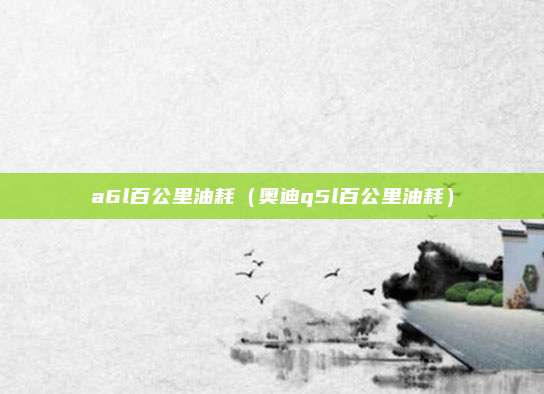 a6l百公里油耗（奥迪q5l百公里油耗）
