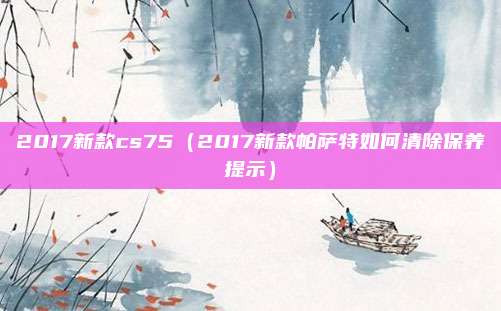 2017新款cs75（2017新款帕萨特如何清除保养提示）
