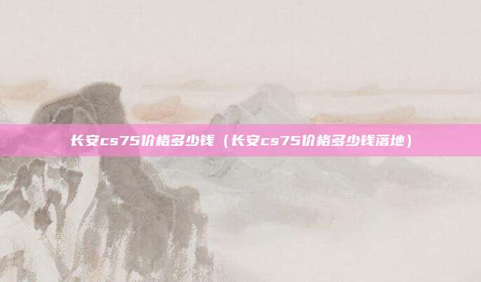 长安cs75价格多少钱（长安cs75价格多少钱落地）