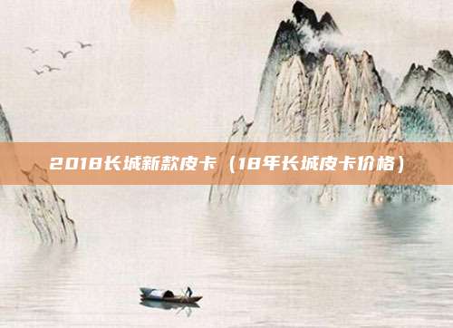 2018长城新款皮卡(18年长城皮卡价格)