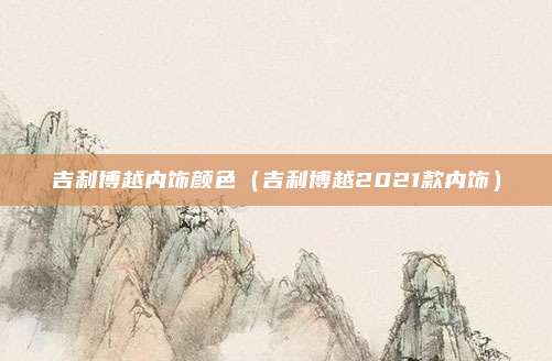 吉利博越内饰颜色（吉利博越2021款内饰）