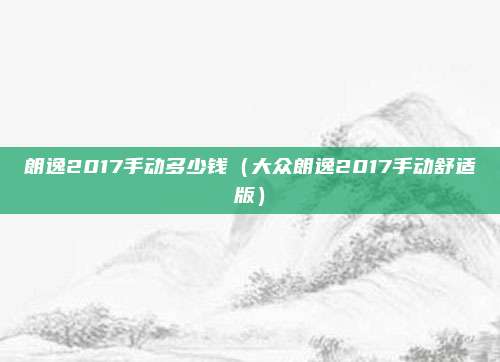 朗逸2017手动多少钱（大众朗逸2017手动舒适版）