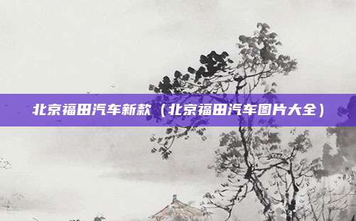 北京福田汽车新款（北京福田汽车图片大全）
