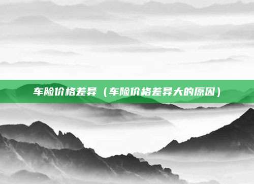 车险价格差异（车险价格差异大的原因）