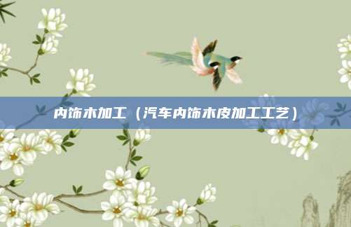 内饰木加工（汽车内饰木皮加工工艺）