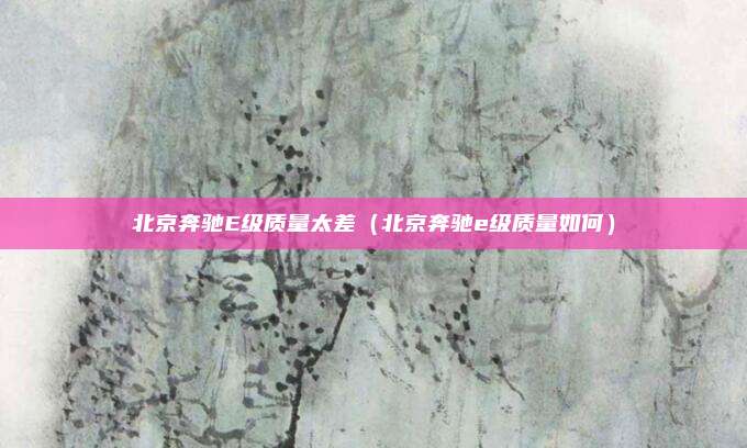 北京奔驰E级质量太差（北京奔驰e级质量如何）