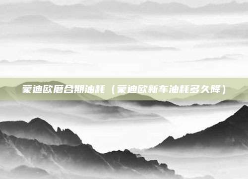 蒙迪欧磨合期油耗（蒙迪欧新车油耗多久降）