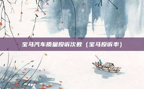 宝马汽车质量投诉次数(宝马投诉率)