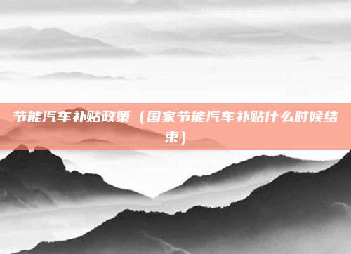 节能汽车补贴政策(国家节能汽车补贴什么时候结束)