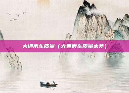 大通房车质量（大通房车质量太差）