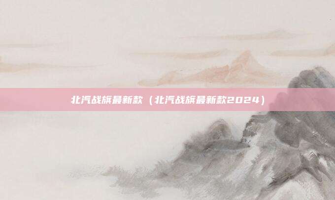 北汽战旗最新款(北汽战旗最新款2024)