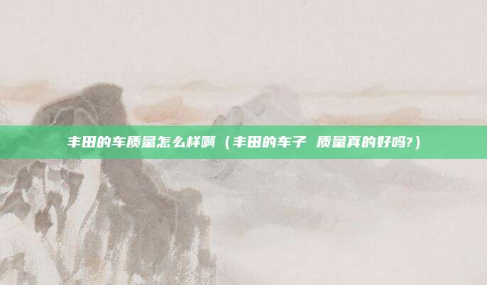 丰田的车质量怎么样啊（丰田的车子 质量真的好吗?）