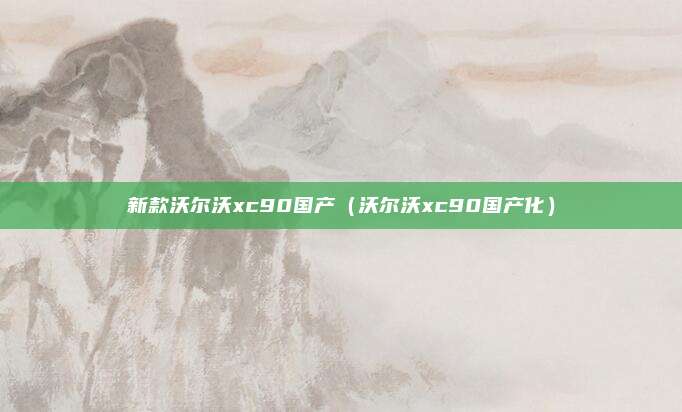 新款沃尔沃xc90国产（沃尔沃xc90国产化）