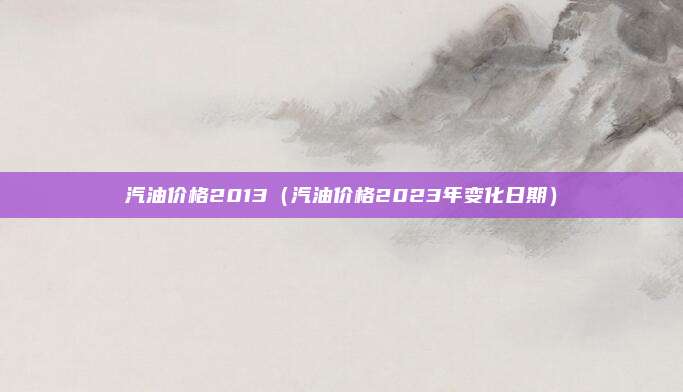 汽油价格2013（汽油价格2023年变化日期）