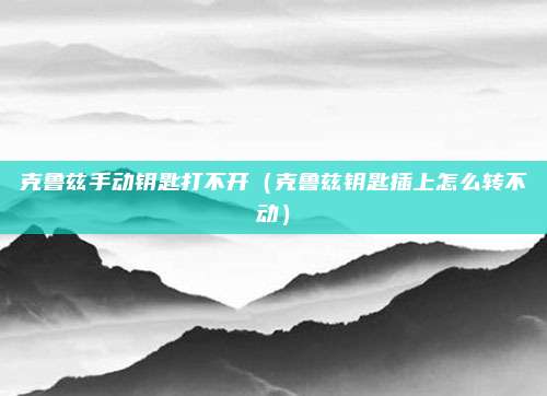 克鲁兹手动钥匙打不开（克鲁兹钥匙插上怎么转不动）