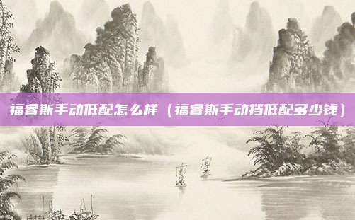 福睿斯手动低配怎么样(福睿斯手动挡低配多少钱)