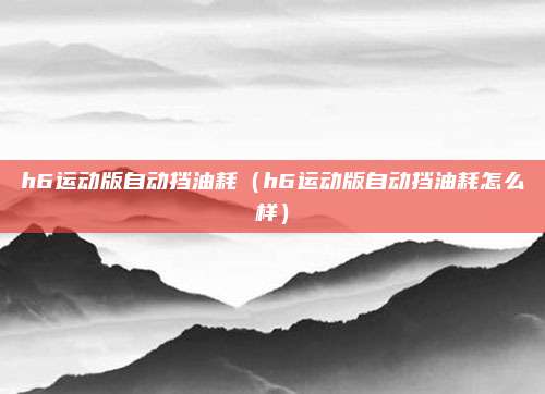 h6运动版自动挡油耗（h6运动版自动挡油耗怎么样）