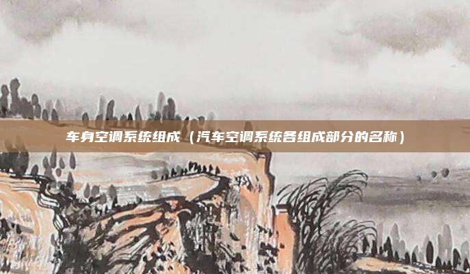 车身空调系统组成（汽车空调系统各组成部分的名称）