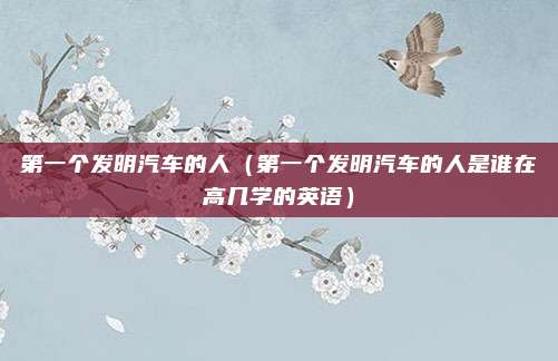 第一个发明汽车的人（第一个发明汽车的人是谁在高几学的英语）