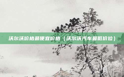 沃尔沃价格最便宜价格（沃尔沃汽车最低价位）