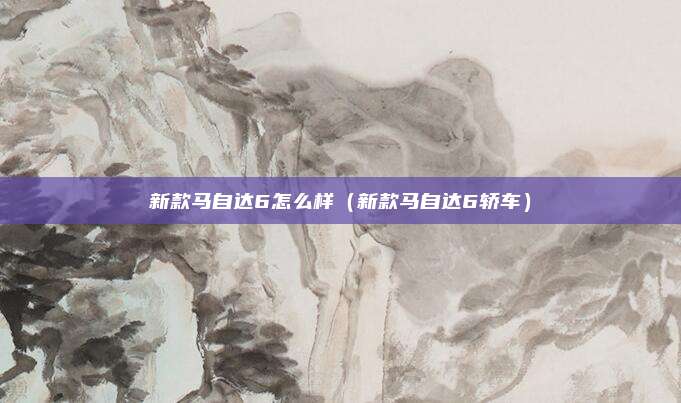新款马自达6怎么样（新款马自达6轿车）