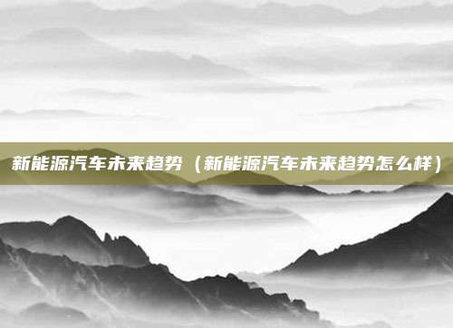 新能源汽车未来趋势（新能源汽车未来趋势怎么样）