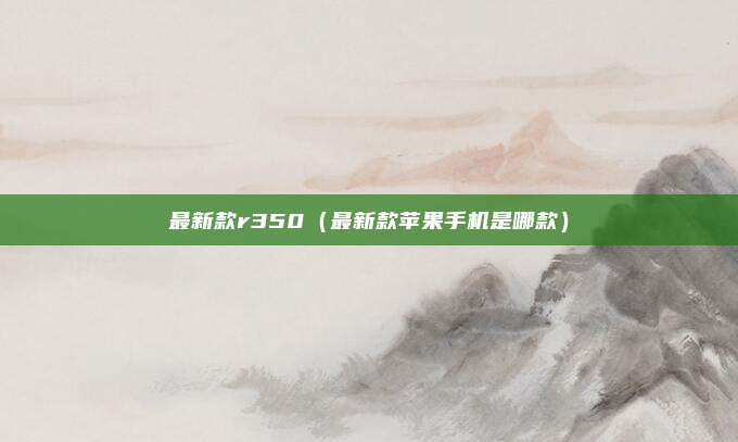 最新款r350（最新款苹果手机是哪款）