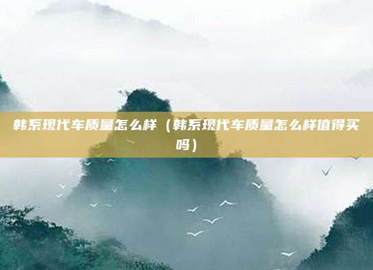 韩系现代车质量怎么样（韩系现代车质量怎么样值得买吗）