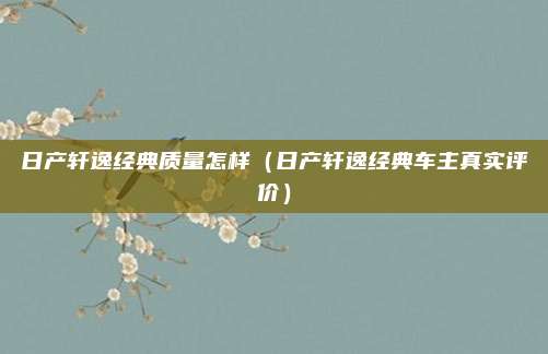 日产轩逸经典质量怎样（日产轩逸经典车主真实评价）