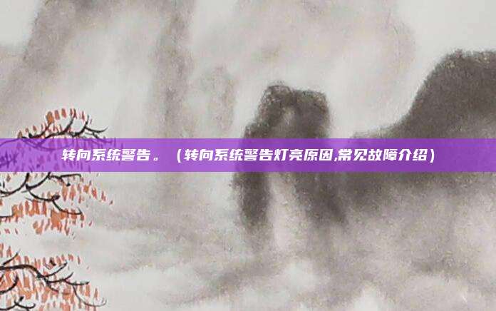 转向系统警告。(转向系统警告灯亮原因,常见故障介绍)