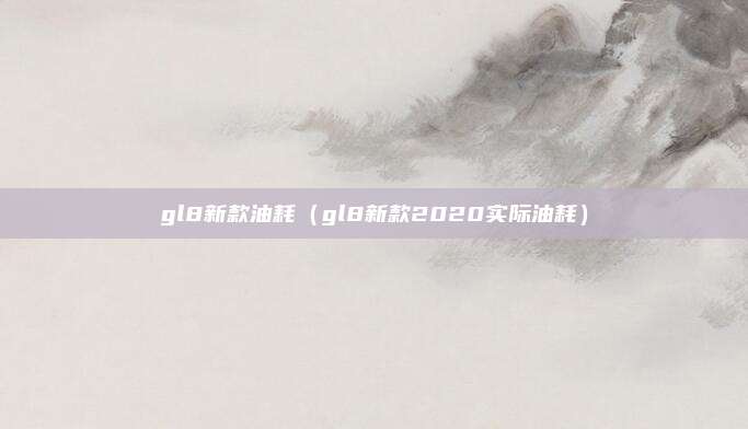 gl8新款油耗(gl8新款2020实际油耗)