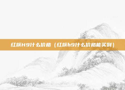 红旗H9什么价格(红旗h9什么价格能买到)