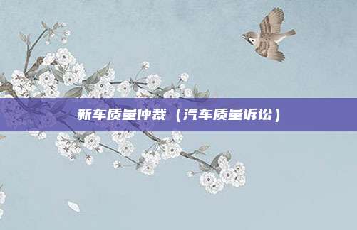 新车质量仲裁(汽车质量诉讼)