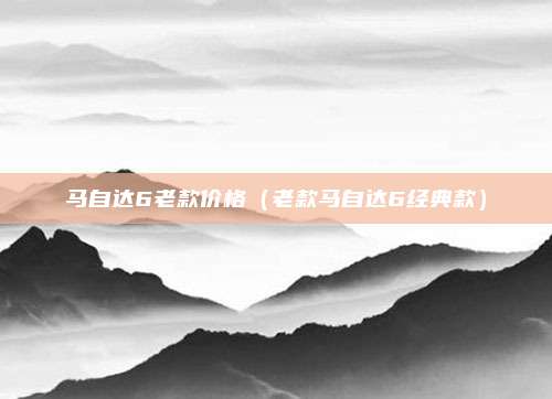 马自达6老款价格（老款马自达6经典款）