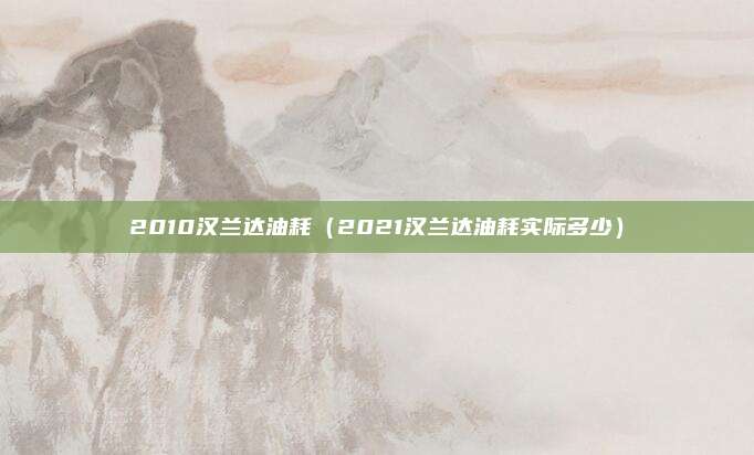 2010汉兰达油耗（2021汉兰达油耗实际多少）