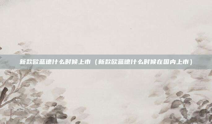 新款欧蓝德什么时候上市（新款欧蓝德什么时候在国内上市）