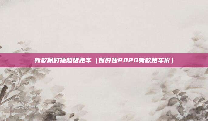 新款保时捷超级跑车（保时捷2020新款跑车价）