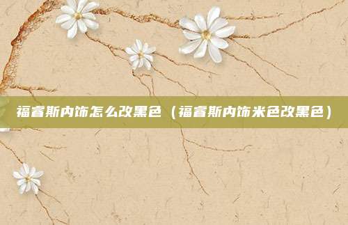 福睿斯内饰怎么改黑色（福睿斯内饰米色改黑色）