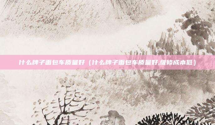 什么牌子面包车质量好（什么牌子面包车质量好,维修成本低）