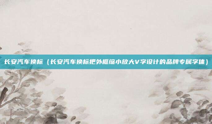 长安汽车换标(长安汽车换标把外框缩小放大V字设计的品牌专属字体)