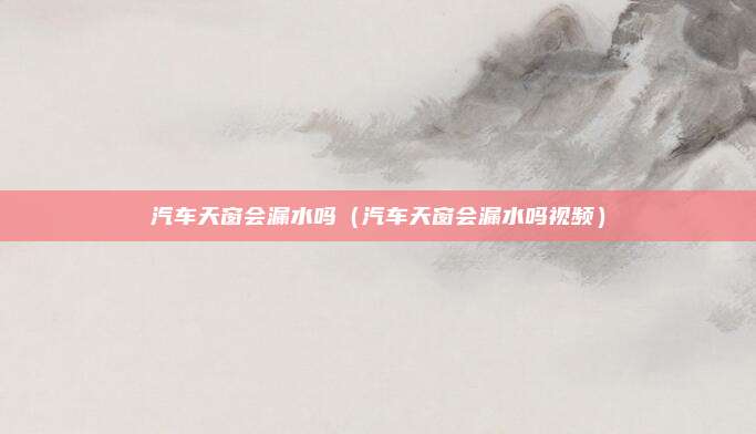 汽车天窗会漏水吗（汽车天窗会漏水吗视频）
